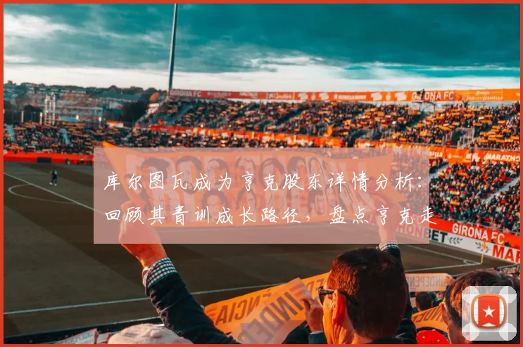 库尔图瓦成为亨克股东详情分析:回顾其青训成长路径,盘点亨克走出的足球巨星与投资趋势