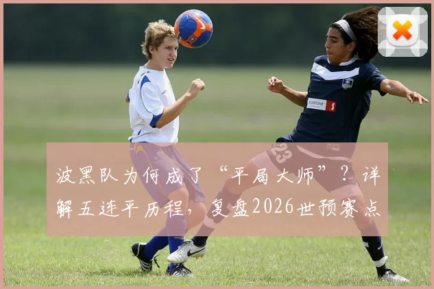 波黑队为何成了“平局大师”?详解五连平历程,复盘2026世预赛点球淘汰威尔士、意大利关键战