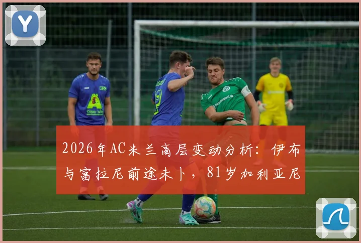 2026年AC米兰高层变动分析:伊布与富拉尼前途未卜,81岁加利亚尼回归可能几何?