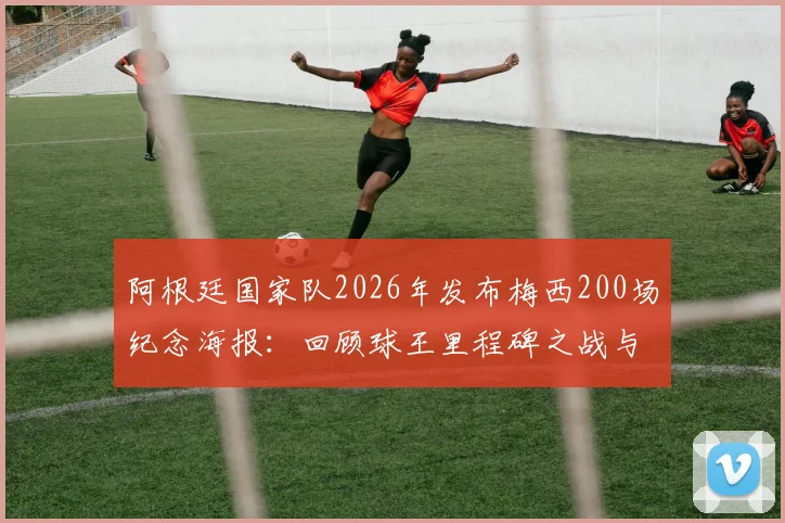 阿根廷国家队2026年发布梅西200场纪念海报:回顾球王里程碑之战与历史最佳之争
