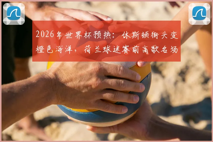 2026年世界杯预热：休斯顿街头变橙色海洋，荷兰球迷赛前高歌名场面全记录