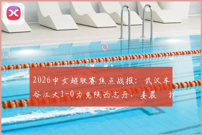 2026中女超联赛焦点战报：武汉车谷江大1-0力克陕西志丹，姜晨璟打入全场唯一进球