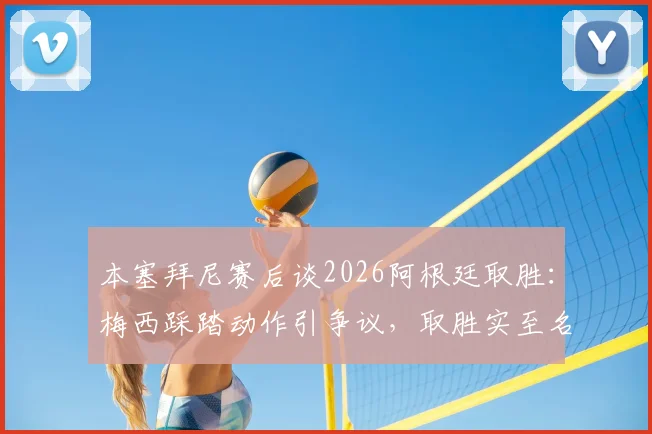 本塞拜尼赛后谈2026阿根廷取胜：梅西踩踏动作引争议，取胜实至名归是主旋律