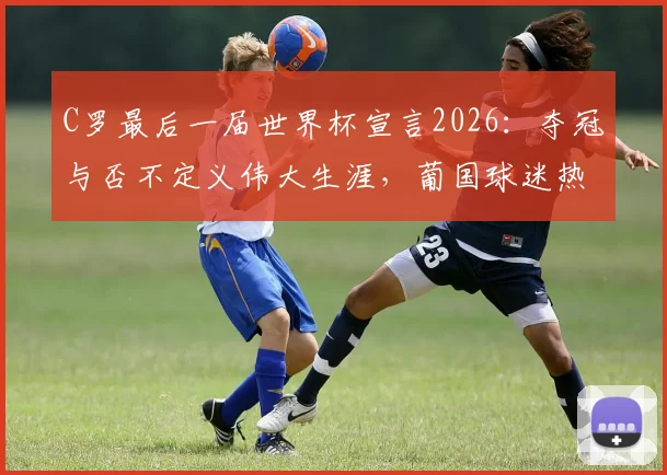 C罗最后一届世界杯宣言2026：夺冠与否不定义伟大生涯，葡国球迷热议与未来展望