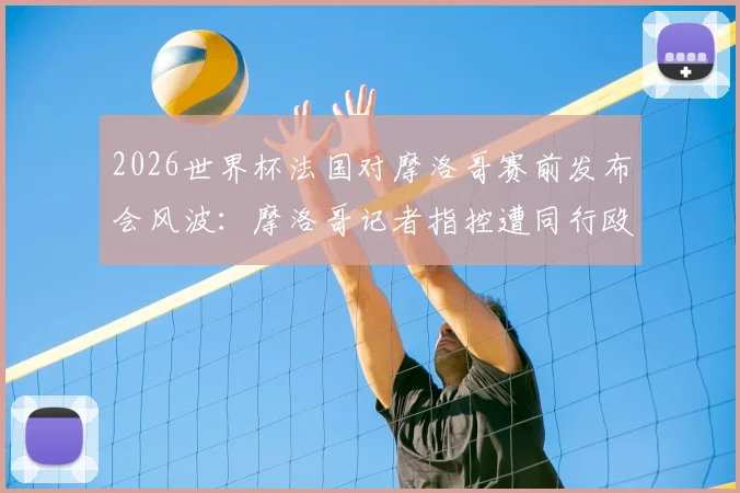 2026世界杯法国对摩洛哥赛前发布会风波:摩洛哥记者指控遭同行殴打,事件进展与赛场内外冲突解析