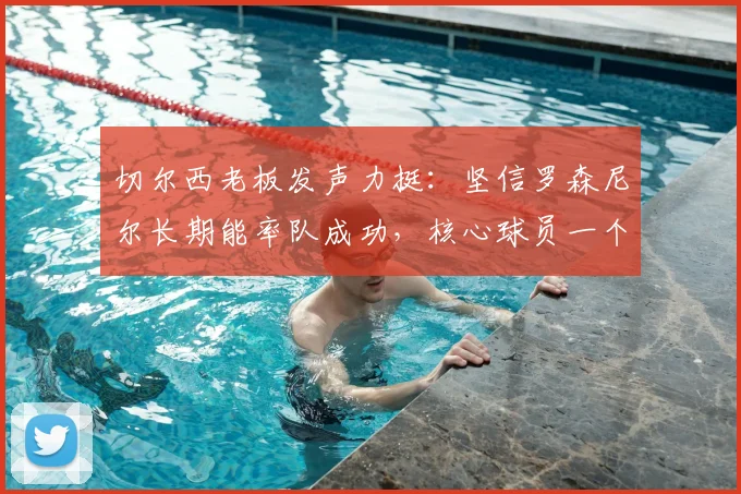 切尔西老板发声力挺：坚信罗森尼尔长期能率队成功，核心球员一个不留走