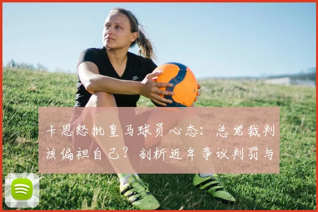 卡恩怒批皇马球员心态：总觉裁判该偏袒自己？剖析近年争议判罚与豪门特权论