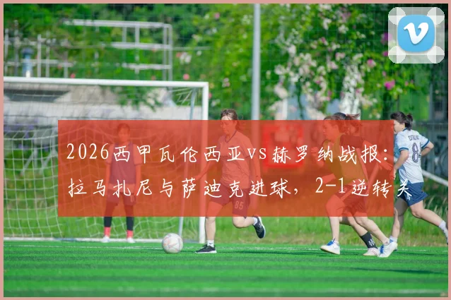 2026西甲瓦伦西亚vs赫罗纳战报：拉马扎尼与萨迪克进球，2-1逆转关键胜利，附全场分析及集锦回顾