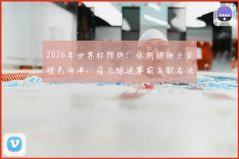 2026年世界杯预热：休斯顿街头变橙色海洋，荷兰球迷赛前高歌名场面全记录