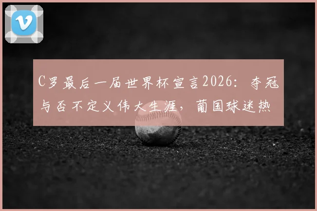C罗最后一届世界杯宣言2026：夺冠与否不定义伟大生涯，葡国球迷热议与未来展望