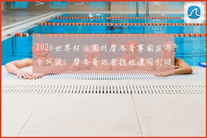 2026世界杯法国对摩洛哥赛前发布会风波：摩洛哥记者指控遭同行殴打，事件进展与赛场内外冲突解析