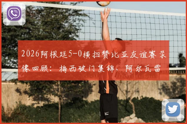 2026阿根廷5-0横扫赞比亚友谊赛录像回顾：梅西破门集锦，阿尔瓦雷斯闪击，最新战报与战术简析