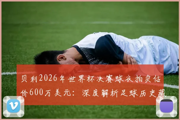贝利2026年世界杯决赛球衣拍卖估价600万美元：深度解析足球历史藏品价值与收藏市场指南