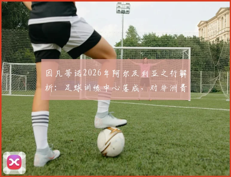 因凡蒂诺2026年阿尔及利亚之行解析:足球训练中心落成,对非洲青训意味着什么?