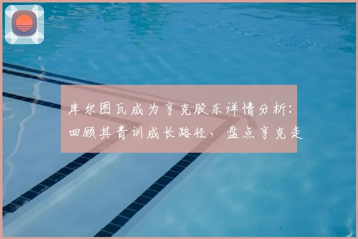 库尔图瓦成为亨克股东详情分析：回顾其青训成长路径，盘点亨克走出的足球巨星与投资趋势