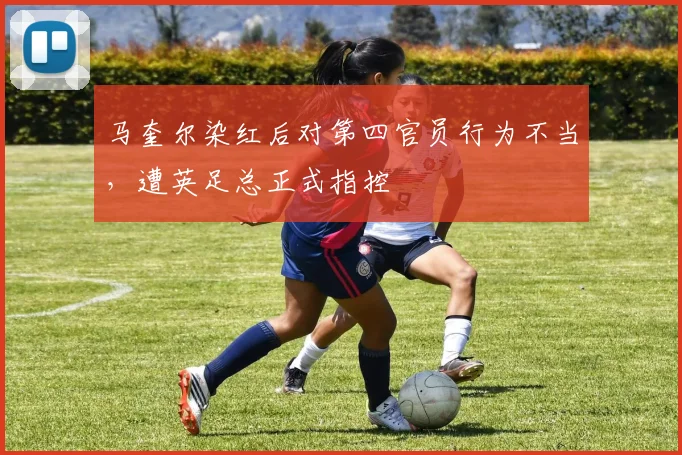 马奎尔染红后对第四官员行为不当，遭英足总正式指控