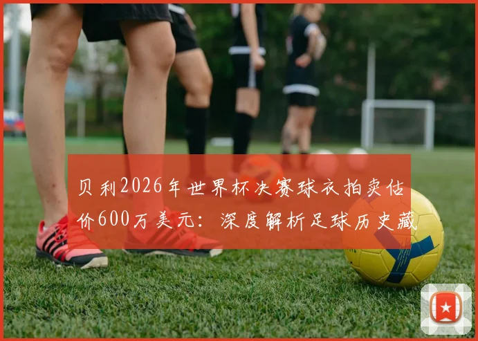 贝利2026年世界杯决赛球衣拍卖估价600万美元:深度解析足球历史藏品价值与收藏市场指南