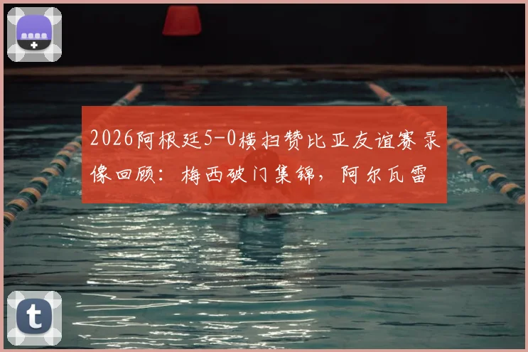 2026阿根廷5-0横扫赞比亚友谊赛录像回顾:梅西破门集锦,阿尔瓦雷斯闪击,最新战报与战术简析