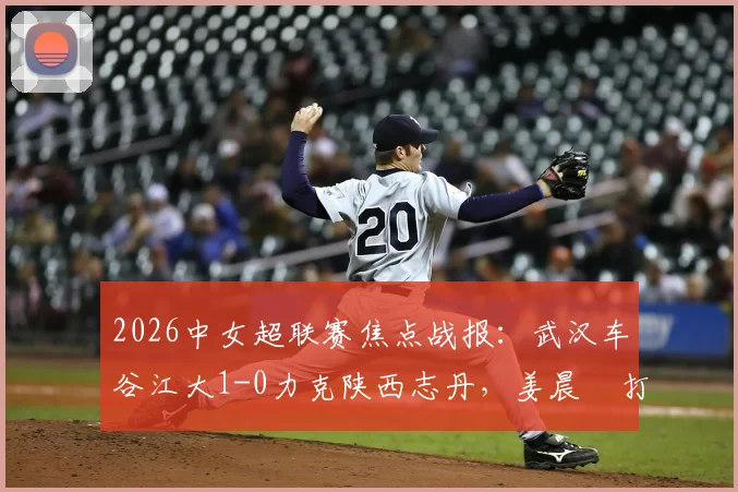 2026中女超联赛焦点战报:武汉车谷江大1-0力克陕西志丹,姜晨璟打入全场唯一进球
