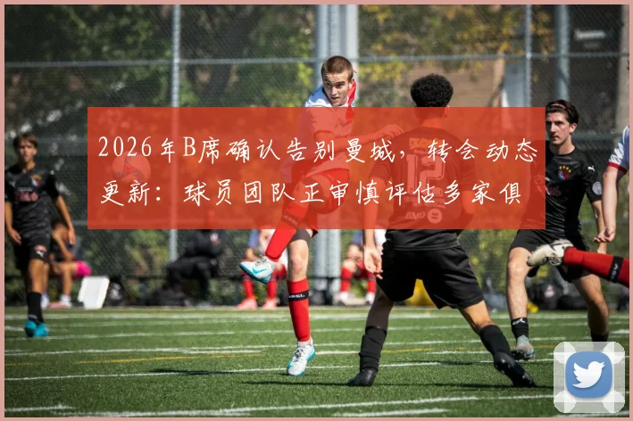 2026年B席确认告别曼城，转会动态更新：球员团队正审慎评估多家俱乐部报价