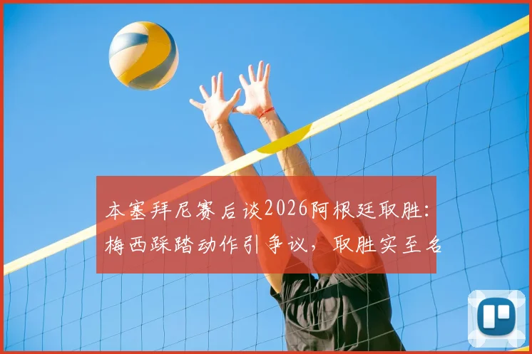 本塞拜尼赛后谈2026阿根廷取胜：梅西踩踏动作引争议，取胜实至名归是主旋律