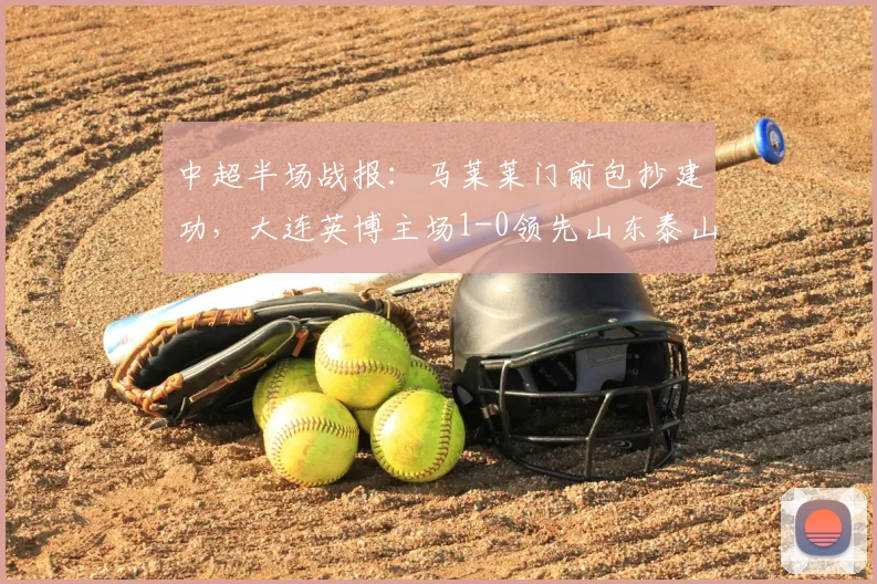 中超半场战报：马莱莱门前包抄建功，大连英博主场1-0领先山东泰山，附比赛精彩片段回顾